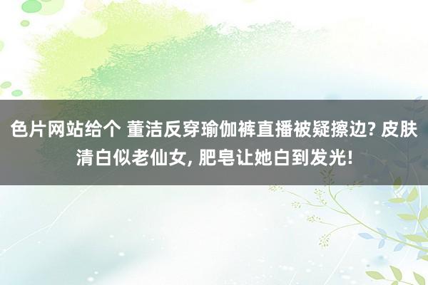色片网站给个 董洁反穿瑜伽裤直播被疑擦边? 皮肤清白似老仙女， 肥皂让她白到发光!