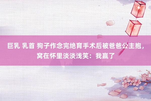 巨乳 乳首 狗子作念完绝育手术后被爸爸公主抱，窝在怀里淡淡浅笑：我赢了