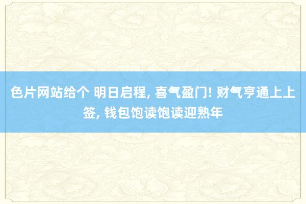 色片网站给个 明日启程， 喜气盈门! 财气亨通上上签， 钱包饱读饱读迎熟年