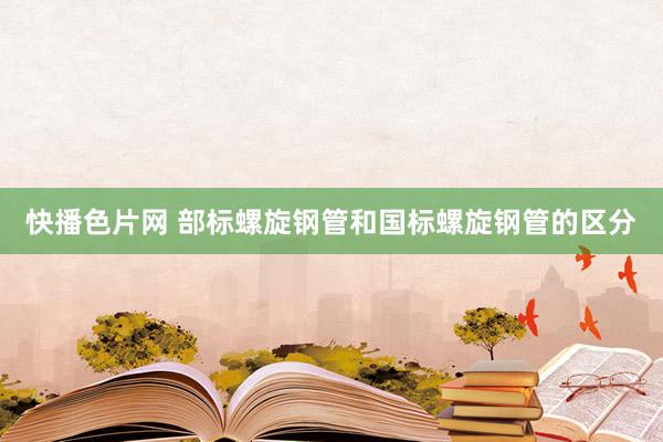 快播色片网 部标螺旋钢管和国标螺旋钢管的区分