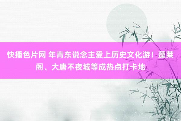 快播色片网 年青东说念主爱上历史文化游!蓬莱阁、大唐不夜城等成热点打卡地