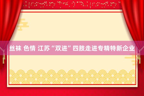 丝袜 色情 江苏“双进”四肢走进专精特新企业