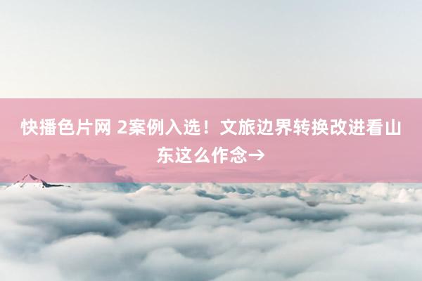 快播色片网 2案例入选！文旅边界转换改进看山东这么作念→