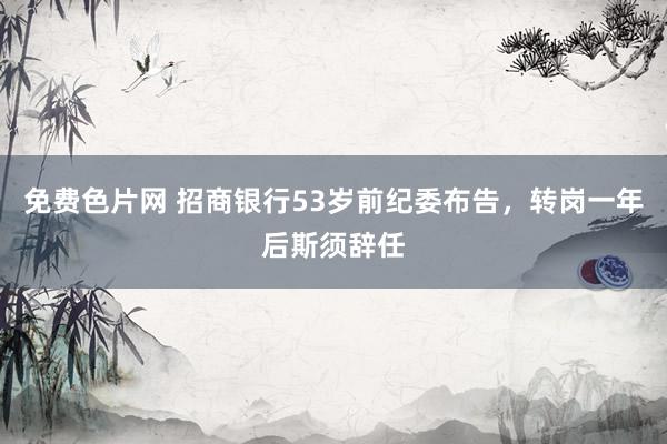 免费色片网 招商银行53岁前纪委布告，转岗一年后斯须辞任