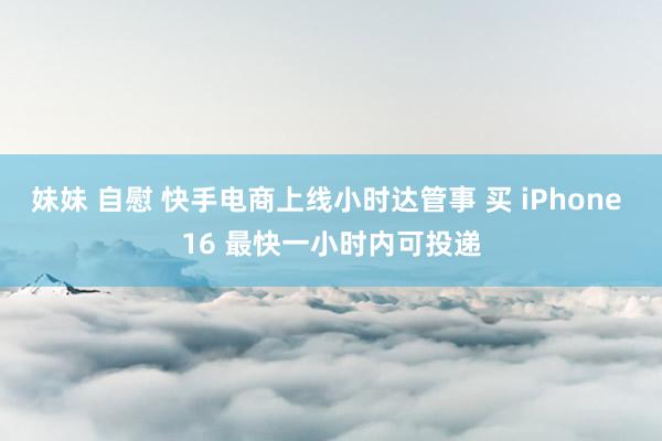 妹妹 自慰 快手电商上线小时达管事 买 iPhone 16 最快一小时内可投递