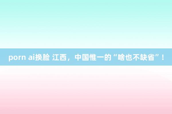 porn ai换脸 江西，中国惟一的“啥也不缺省”！
