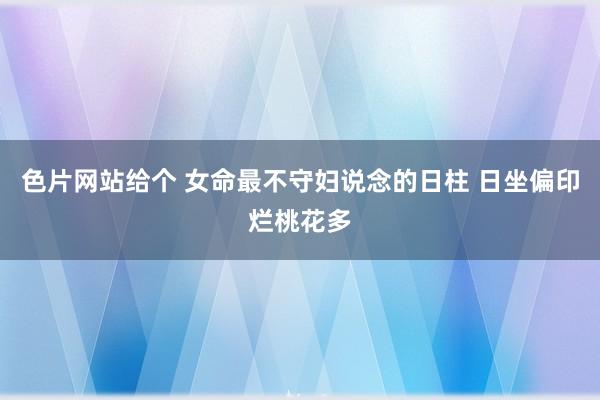 色片网站给个 女命最不守妇说念的日柱 日坐偏印烂桃花多