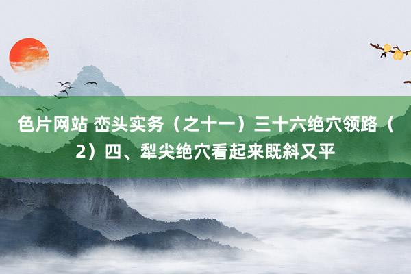 色片网站 峦头实务(之十一)三十六绝穴领路(2)四、犁尖绝穴看起来既斜又平