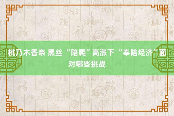 桃乃木香奈 黑丝 “陪爬”高涨下 “奉陪经济”面对哪些挑战