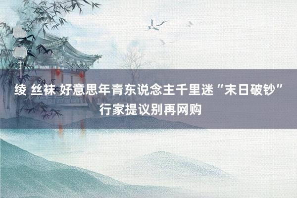 绫 丝袜 好意思年青东说念主千里迷“末日破钞” 行家提议别再网购