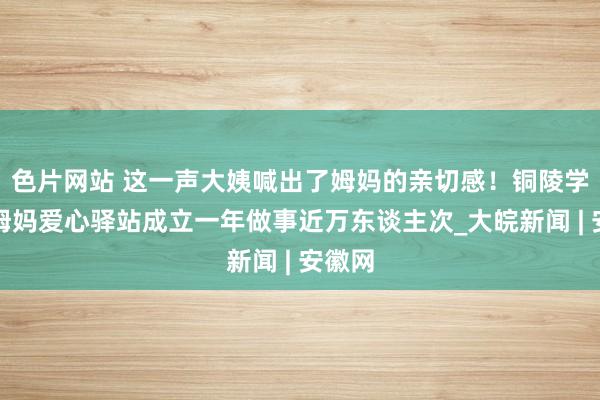 色片网站 这一声大姨喊出了姆妈的亲切感！铜陵学院楼姆妈爱心驿站成立一年做事近万东谈主次_大皖新闻 | 安徽网