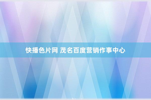 快播色片网 茂名百度营销作事中心