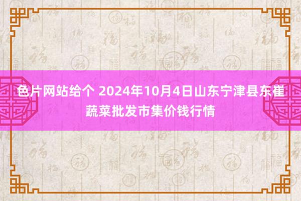 色片网站给个 2024年10月4日山东宁津县东崔蔬菜批发市集价钱行情