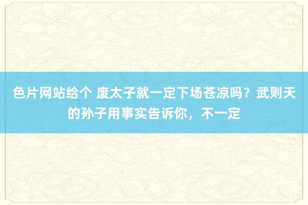 色片网站给个 废太子就一定下场苍凉吗？武则天的孙子用事实告诉你，不一定