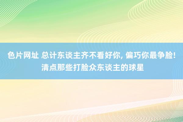 色片网址 总计东谈主齐不看好你， 偏巧你最争脸! 清点那些打脸众东谈主的球星