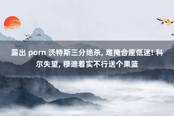 露出 porn 沃特斯三分绝杀， 难掩合座低迷! 科尔失望， 穆迪着实不行送个果篮