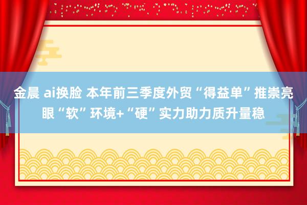 金晨 ai换脸 本年前三季度外贸“得益单”推崇亮眼“软”环境+“硬”实力助力质升量稳