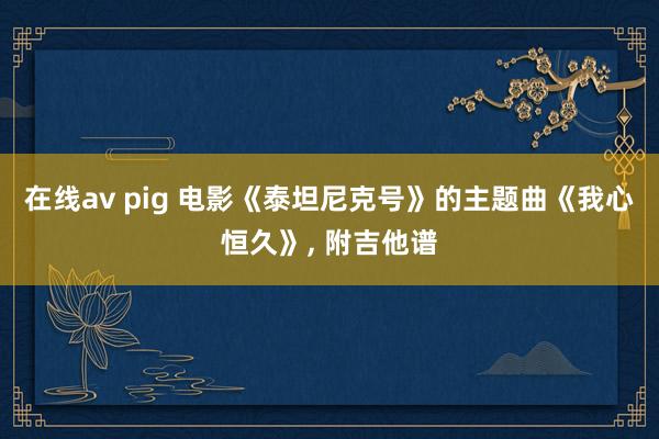 在线av pig 电影《泰坦尼克号》的主题曲《我心恒久》， 附吉他谱