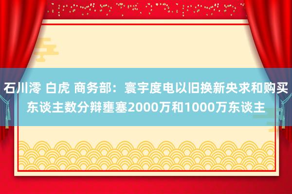 石川澪 白虎 商务部：寰宇度电以旧换新央求和购买东谈主数分辩壅塞2000万和1000万东谈主