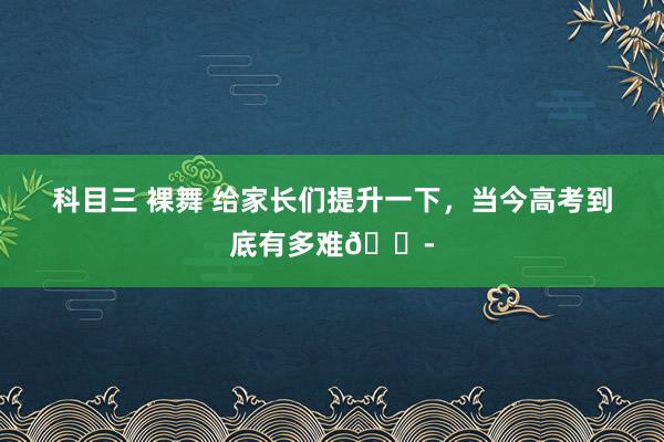 科目三 裸舞 给家长们提升一下,当今高考到底有多难😭