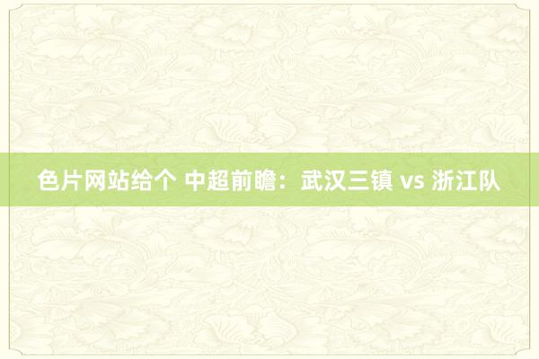 色片网站给个 中超前瞻:武汉三镇 vs 浙江队
