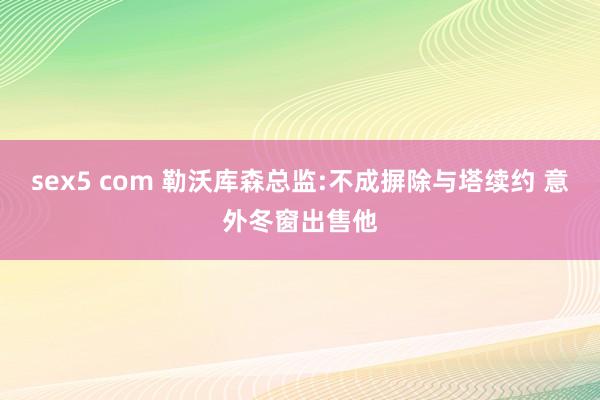 sex5 com 勒沃库森总监:不成摒除与塔续约 意外冬窗出售他