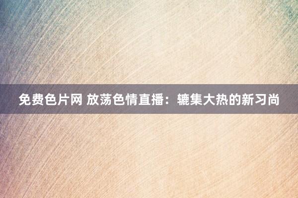 免费色片网 放荡色情直播：辘集大热的新习尚