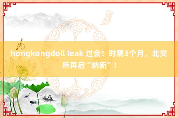 hongkongdoll leak 过会！时隔3个月，北交所再启“纳新”！