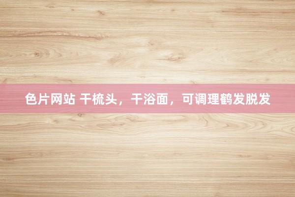 色片网站 干梳头，干浴面，可调理鹤发脱发