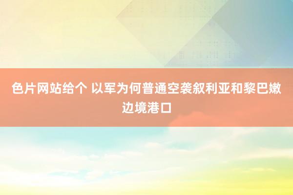 色片网站给个 以军为何普通空袭叙利亚和黎巴嫩边境港口