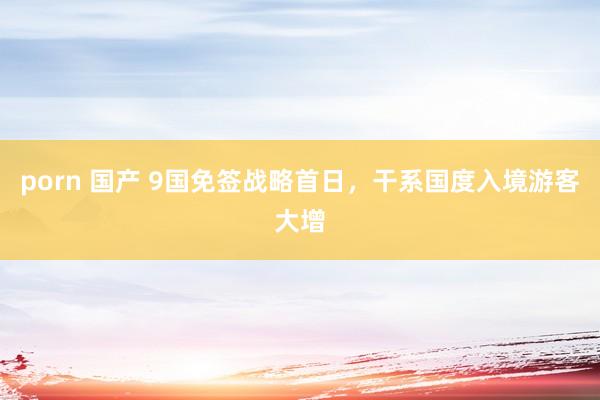 porn 国产 9国免签战略首日，干系国度入境游客大增