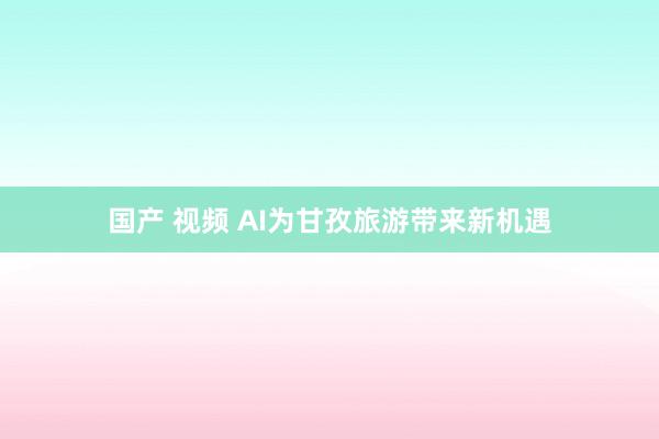 国产 视频 AI为甘孜旅游带来新机遇