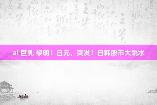 ai 巨乳 黎明！日元，突发！日韩股市大跳水