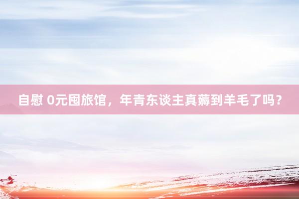 自慰 0元囤旅馆，年青东谈主真薅到羊毛了吗？