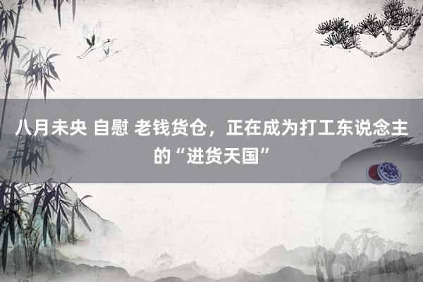 八月未央 自慰 老钱货仓，正在成为打工东说念主的“进货天国”