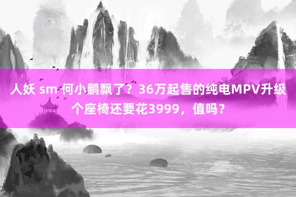 人妖 sm 何小鹏飘了?36万起售的纯电MPV升级个座椅还要花3999,值吗?