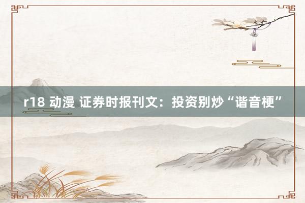 r18 动漫 证券时报刊文:投资别炒“谐音梗”