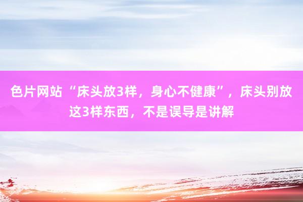 色片网站 “床头放3样，身心不健康”，床头别放这3样东西，不是误导是讲解
