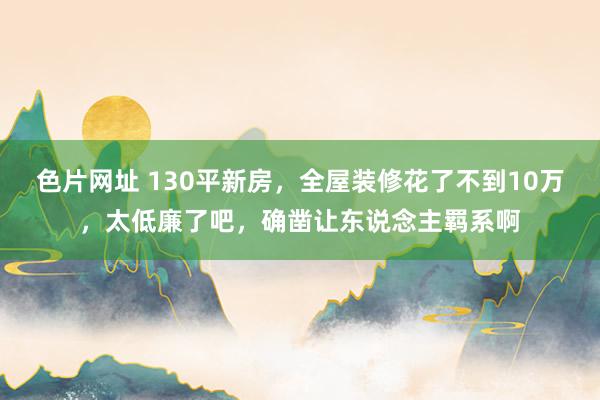 色片网址 130平新房，全屋装修花了不到10万，太低廉了吧，确凿让东说念主羁系啊