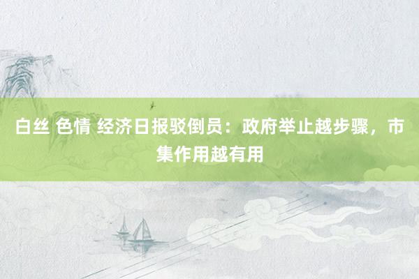 白丝 色情 经济日报驳倒员：政府举止越步骤，市集作用越有用