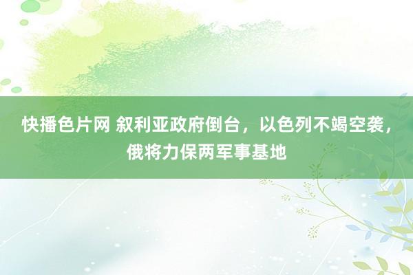 快播色片网 叙利亚政府倒台，以色列不竭空袭，俄将力保两军事基地