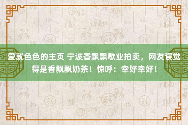 爱就色色的主页 宁波香飘飘歇业拍卖，网友误觉得是香飘飘奶茶！惊呼：幸好幸好！