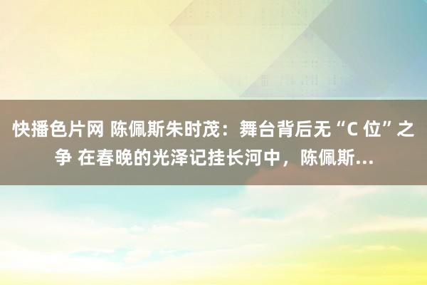 快播色片网 陈佩斯朱时茂:舞台背后无“C 位”之争 在春晚的光泽记挂长河中,陈佩斯...