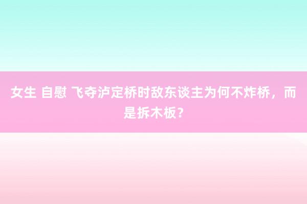 女生 自慰 飞夺泸定桥时敌东谈主为何不炸桥，而是拆木板？