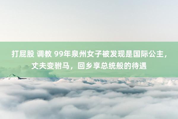打屁股 调教 99年泉州女子被发现是国际公主，丈夫变驸马，回乡享总统般的待遇