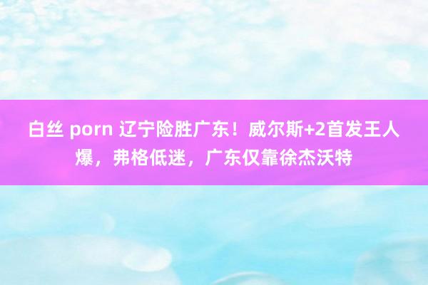 白丝 porn 辽宁险胜广东！威尔斯+2首发王人爆，弗格低迷，广东仅靠徐杰沃特