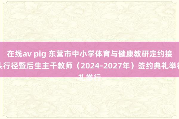 在线av pig 东营市中小学体育与健康教研定约接头行径暨后生主干教师（2024-2027年）签约典礼举行