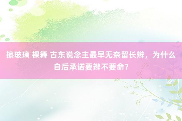 擦玻璃 裸舞 古东说念主最早无奈留长辫，为什么自后承诺要辫不要命？