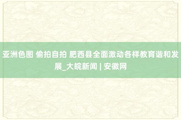 亚洲色图 偷拍自拍 肥西县全面激动各样教育谐和发展_大皖新闻 | 安徽网
