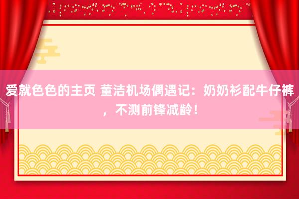 爱就色色的主页 董洁机场偶遇记：奶奶衫配牛仔裤，不测前锋减龄！